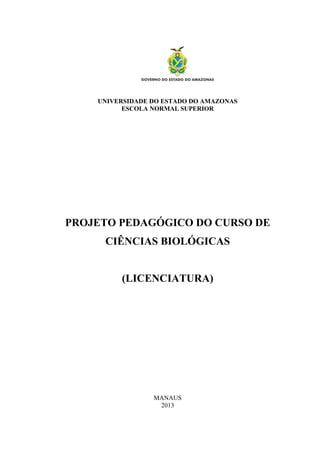 UNIVERSIDADE DO ESTADO DO AMAZONAS
ESCOLA NORMAL SUPERIOR
PROJETO PEDAGÓGICO DO CURSO DE
CIÊNCIAS BIOLÓGICAS
(LICENCIATURA)
MANAUS
2013
 