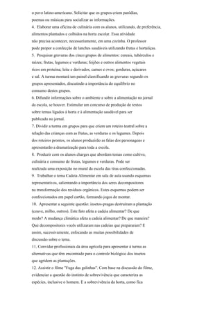 o povo latino-americano. Solicitar que os grupos criem paródias,
poemas ou músicas para socializar as informações.
4. Elaborar uma oficina de culinária com os alunos, utilizando, de preferência,
alimentos plantados e colhidos na horta escolar. Essa atividade
não precisa acontecer, necessariamente, em uma cozinha. O professor
pode propor a confecção de lanches saudáveis utilizando frutas e hortaliças.
5. Pesquisar gravuras dos cinco grupos de alimentos: cereais, tubérculos e
raízes; frutas, legumes e verduras; feijões e outros alimentos vegetais
ricos em proteína; leite e derivados, carnes e ovos; gorduras, açúcares
e sal. A turma montará um painel classificando as gravuras segundo os
grupos apresentados, discutindo a importância do equilíbrio no
consumo destes grupos.
6. Difundir informações sobre o ambiente e sobre a alimentação no jornal
da escola, se houver. Estimular um concurso de produção de textos
sobre temas ligados à horta e à alimentação saudável para ser
publicado no jornal.
7. Dividir a turma em grupos para que criem um roteiro teatral sobre a
relação das crianças com as frutas, as verduras e os legumes. Depois
dos roteiros prontos, os alunos produzirão as falas dos personagens e
apresentarão a dramatização para toda a escola.
8. Produzir com os alunos charges que abordem temas como cultivo,
culinária e consumo de frutas, legumes e verduras. Pode ser
realizada uma exposição no mural da escola das tiras confeccionadas.
9. Trabalhar o tema Cadeia Alimentar em sala de aula usando esquemas
representativos, salientando a importância dos seres decompositores
na transformação dos resíduos orgânicos. Estes esquemas podem ser
confeccionados em papel cartão, formando jogos de montar.
10. Apresentar a seguinte questão: insetos-pragas destruíram a plantação
(couve, milho, outros). Este fato afeta a cadeia alimentar? De que
modo? A mudança climática afeta a cadeia alimentar? De que maneira?
Que decompositores vocês utilizaram nas cadeias que prepararam? E
assim, sucessivamente, enfocando as muitas possibilidades de
discussão sobre o tema.
11. Convidar profissionais da área agrícola para apresentar à turma as
alternativas que têm encontrado para o controle biológico dos insetos
que agridem as plantações.
12. Assistir o filme "Fuga das galinhas". Com base na discussão do filme,
evidenciar a questão do instinto de sobrevivência que caracteriza as
espécies, inclusive o homem. E a sobrevivência da horta, como fica
 