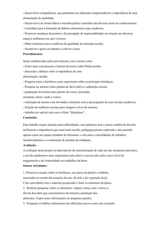 - desenvolver competências, que permitam aos educando compreenderem a importância de uma
alimentação de qualidade;
- Desenvolver de forma lúdica e interdisciplinar conteúdos das diversas áreas do conhecimento;
- Contribuir para a formação de hábitos alimentares mais saudáveis;
- Promover mudança de postura e de percepção de responsabilidade em relação aos diversos
espaços ambientes em que vivemos;
- Obter alimentos para a melhoria da qualidade da merenda escolar;
- Incentivar o gosto em plantar e cultivar a terra.
Procedimentos:

Serão estabelecidas ações previamente com a turma como:
- Entrevistas com pessoas e leituras de textos sobre Horta escolar;
- discussão e debates sobre a importância de uma
alimentação variada;
- Pesquisa junto a familiares mais experientes sobre as principais hortaliças;
- Pesquisa na internet sobre plantas de fácil cultivo e adubação correta;
- preparação do terreno para plantio de couve, pimentão,
mostarda, cheiro verde e outros;
- realização de murais com atividades culinárias com a preocupação de usar receitas saudáveis;
- Seleção de melhores receitas para integrar o livro de receitas;
- trabalho em sala de aula com o filme “Hortaliças”:
Conclusão:

Este trabalho requer atenção pelas dificuldades, mas podemos sem a menor sombra de dúvidas
ratificarem a importância que uma horta escolar, pedagogicamente explorada e não pensada
apenas como um espaço produtor de alimentos, e sim para a consolidação de trabalhos
interdisciplinares e a construção de atitudes de cidadania.
Avaliação:
A avaliação deste projeto se dará através da materialização de cada um dos momentos previstos,
e um dos parâmetros mais importantes para aferir o sucesso das ações será o nível de
engajamento e de continuidade nos trabalhos da horta.
Outras Atividades:

1. Promover estudos sobre as hortaliças, sua época de plantio e colheita,
associados ao estudo das estações do ano, do solo e da vegetação local.
Criar uma tabela com o material pesquisado e listar os alimentos da época.
2. Realizar pesquisas sobre os alimentos: origem, clima, solo e relevo a
fim de descobrir que características favorecem a produção dos
alimentos. Expor essas informações em pequenos painéis.
3. Pesquisar os hábitos alimentares dos diferentes povos como, por exemplo,
 