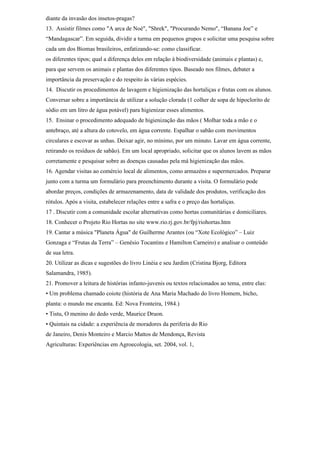 diante da invasão dos insetos-pragas?
13. Assistir filmes como "A arca de Noé", "Shrek", "Procurando Nemo", “Banana Joe” e
“Mandagascar”. Em seguida, dividir a turma em pequenos grupos e solicitar uma pesquisa sobre
cada um dos Biomas brasileiros, enfatizando-se: como classificar.
os diferentes tipos; qual a diferença deles em relação à biodiversidade (animais e plantas) e,
para que servem os animais e plantas dos diferentes tipos. Baseado nos filmes, debater a
importância da preservação e do respeito às várias espécies.
14. Discutir os procedimentos de lavagem e higienização das hortaliças e frutas com os alunos.
Conversar sobre a importância de utilizar a solução clorada (1 colher de sopa de hipoclorito de
sódio em um litro de água potável) para higienizar esses alimentos.
15. Ensinar o procedimento adequado de higienização das mãos ( Molhar toda a mão e o
antebraço, até a altura do cotovelo, em água corrente. Espalhar o sabão com movimentos
circulares e escovar as unhas. Deixar agir, no mínimo, por um minuto. Lavar em água corrente,
retirando os resíduos de sabão). Em um local apropriado, solicitar que os alunos lavem as mãos
corretamente e pesquisar sobre as doenças causadas pela má higienização das mãos.
16. Agendar visitas ao comércio local de alimentos, como armazéns e supermercados. Preparar
junto com a turma um formulário para preenchimento durante a visita. O formulário pode
abordar preços, condições de armazenamento, data de validade dos produtos, verificação dos
rótulos. Após a visita, estabelecer relações entre a safra e o preço das hortaliças.
17 . Discutir com a comunidade escolar alternativas como hortas comunitárias e domiciliares.
18. Conhecer o Projeto Rio Hortas no site www.rio.rj.gov.br/fpj/riohortas.htm
19. Cantar a música "Planeta Água" de Guilherme Arantes (ou “Xote Ecológico” – Luiz
Gonzaga e “Frutas da Terra” – Genésio Tocantins e Hamilton Carneiro) e analisar o conteúdo
de sua letra.
20. Utilizar as dicas e sugestões do livro Linéia e seu Jardim (Cristina Bjorg, Editora
Salamandra, 1985).
21. Promover a leitura de histórias infanto-juvenis ou textos relacionados ao tema, entre elas:
• Um problema chamado coiote (história de Ana Maria Machado do livro Homem, bicho,
planta: o mundo me encanta. Ed: Nova Fronteira, 1984.)
• Tistu, O menino do dedo verde, Maurice Druon.
• Quintais na cidade: a experiência de moradores da periferia do Rio
de Janeiro, Denis Monteiro e Marcio Mattos de Mendonça, Revista
Agriculturas: Experiências em Agroecologia, set. 2004, vol. 1,
 