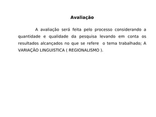 Avaliação A avaliação será feita pelo processo considerando a quantidade e qualidade da pesquisa levando em conta os resultados alcançados no que se refere  o tema trabalhado; A VARIAÇÂO LINGUISTICA ( REGIONALISMO ). 