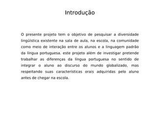 Introdução O presente projeto tem o objetivo de pesquisar a diversidade lingüística existente na sala de aula, na escola, na comunidade como meio de interação entre os alunos e a linguagem padrão da língua portuguesa. este projeto além de investigar pretende trabalhar as diferenças da língua portuguesa no sentido de integrar o aluno ao discurso do mundo globalizado, mas respeitando suas características orais adquiridas pelo aluno antes de chegar na escola. 