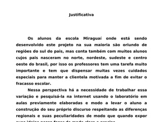 Justificativa Os alunos da escola Miraguaí onde está sendo desenvolvido este projeto na sua maioria são oriundo de regiões do sul do pais, mas conta também com muitos alunos cujos pais nasceram no norte, nordeste, sudeste e centro oeste do brasil, por isso os professores tem uma tarefa muito importante e tem que dispensar muitas vezes cuidados especiais para manter a clientela motivada a fim de evitar o fracasso escolar. Nessa perspectiva há a necessidade de trabalhar essa variação e pesquisá-la na internet usando o laboratório em aulas previamente elaboradas e modo a levar o aluno a construção do seu próprio discurso respeitando as diferenças regionais e suas peculiaridades de modo que quando expor suas ideias possa fazer de modo claro e preciso 