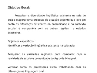 Objetivo Geral: Pesquisar a diversidade lingüística existente na sala de aula e elaborar uma proposta de atuação docente que leve em conta as diferenças existentes na comunidade e no contexto escolar e compará-la com as outras regiões  e estados brasileiros. Objetivos específicos: Identificar a variação lingüística existente na sala aula. Pesquisar as variações regionais para comparar com a realidade da escola e comunidade da Agrovila Miraguaí. verificar como os professores estão trabalhando com as diferenças na linguagem oral. 