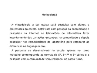 Metodologia A metodologia a ser usada será pesquisa com alunos e professores da escola, entrevista com pessoas da comunidade e pesquisas na internet no laboratório de informática fazer levantamento das variações encontras na comunidade e depois pesquisar nos computadores do laboratório para comparar as diferenças na linguagem oral. A pesquisa se desenvolverá na escola apenas no turno matutino contemplando as turmas da 5ª, 6ª,7ª e 8ª séries e a pesquisa com a comunidade será realizada  no conta turno. 