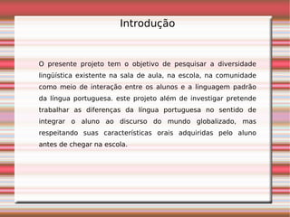 Introdução


O presente projeto tem o objetivo de pesquisar a diversidade
lingüística existente na sala de aula, na escola, na comunidade
como meio de interação entre os alunos e a linguagem padrão
da língua portuguesa. este projeto além de investigar pretende
trabalhar as diferenças da língua portuguesa no sentido de
integrar o aluno ao discurso do mundo globalizado, mas
respeitando suas características orais adquiridas pelo aluno
antes de chegar na escola.
 