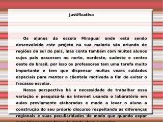 Justificativa




   Os   alunos      da   escola   Miraguaí   onde   está   sendo
desenvolvido este projeto na sua maioria são oriundo de
regiões do sul do pais, mas conta também com muitos alunos
cujos pais nasceram no norte, nordeste, sudeste e centro
oeste do brasil, por isso os professores tem uma tarefa muito
importante e tem que dispensar muitas vezes cuidados
especiais para manter a clientela motivada a fim de evitar o
fracasso escolar.
   Nessa perspectiva há a necessidade de trabalhar essa
variação e pesquisá-la na internet usando o laboratório em
aulas previamente elaboradas e modo a levar o aluno a
construção do seu próprio discurso respeitando as diferenças
regionais e suas peculiaridades de modo que quando expor
 