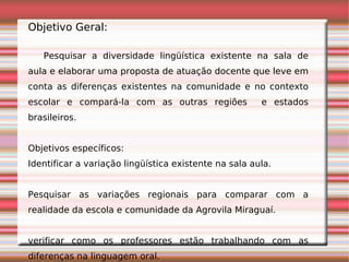 Objetivo Geral:

   Pesquisar a diversidade lingüística existente na sala de
aula e elaborar uma proposta de atuação docente que leve em
conta as diferenças existentes na comunidade e no contexto
escolar e compará-la com as outras regiões             e estados
brasileiros.


Objetivos específicos:
Identificar a variação lingüística existente na sala aula.


Pesquisar as variações regionais para comparar com a
realidade da escola e comunidade da Agrovila Miraguaí.


verificar como os professores estão trabalhando com as
diferenças na linguagem oral.
 