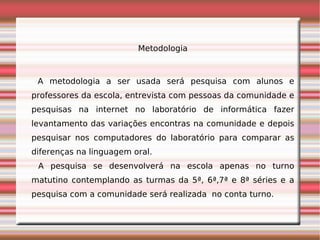 Metodologia



 A metodologia a ser usada será pesquisa com alunos e
professores da escola, entrevista com pessoas da comunidade e
pesquisas na internet no laboratório de informática fazer
levantamento das variações encontras na comunidade e depois
pesquisar nos computadores do laboratório para comparar as
diferenças na linguagem oral.
 A pesquisa se desenvolverá na escola apenas no turno
matutino contemplando as turmas da 5ª, 6ª,7ª e 8ª séries e a
pesquisa com a comunidade será realizada no conta turno.
 