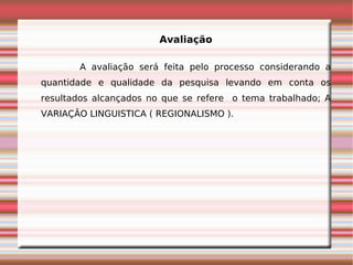 Avaliação

       A avaliação será feita pelo processo considerando a
quantidade e qualidade da pesquisa levando em conta os
resultados alcançados no que se refere o tema trabalhado; A
VARIAÇÂO LINGUISTICA ( REGIONALISMO ).
 