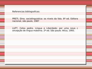 Referencias bibliograficas:


PRETI, Dino. sociolinguistica: os niveis da fala. 6ª ed. Editora
nacional, são paulo, 1987


LUFT, Celso pedro. Lingua e Liberdade: por uma nova c
oncepção de língua materna. 2ª ed. São paulo: Atica, 1993.
 
