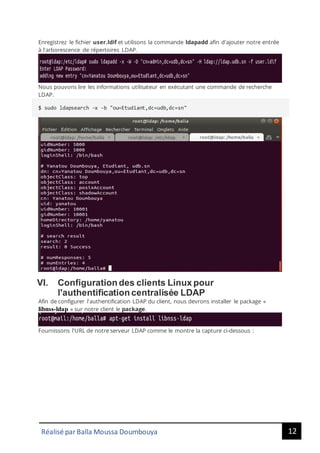 12
Réalisé par Balla Moussa Doumbouya
Enregistrez le fichier user.ldif et utilisons la commande ldapadd afin d'ajouter notre entrée
à l'arborescence de répertoires LDAP.
Nous pouvons lire les informations utilisateur en exécutant une commande de recherche
LDAP.
$ sudo ldapsearch -x -b "ou=Etudiant,dc=udb,dc=sn"
VI. Configuration des clients Linux pour
l'authentification centralisée LDAP
Afin de configurer l'authentification LDAP du client, nous devrons installer le package «
libnss-ldap » sur notre client le package.
Fournissons l'URL de notre serveur LDAP comme le montre la capture ci-dessous :
 