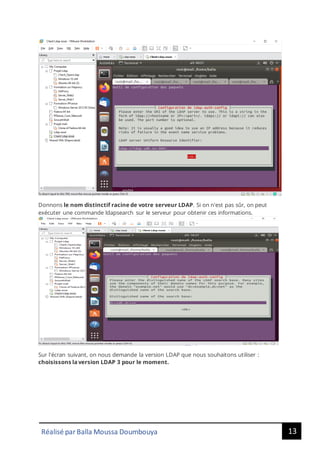13
Réalisé par Balla Moussa Doumbouya
Donnons le nom distinctif racine de votre serveur LDAP. Si on n'est pas sûr, on peut
exécuter une commande ldapsearch sur le serveur pour obtenir ces informations.
Sur l'écran suivant, on nous demande la version LDAP que nous souhaitons utiliser :
choisissons la version LDAP 3 pour le moment.
 