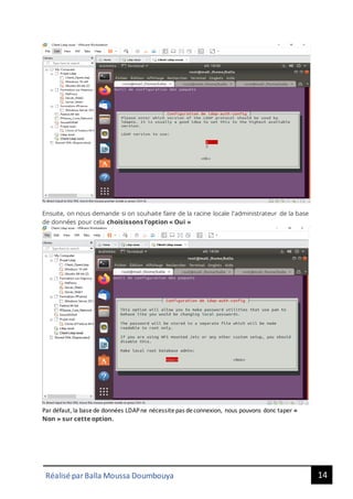 14
Réalisé par Balla Moussa Doumbouya
Ensuite, on nous demande si on souhaite faire de la racine locale l'administrateur de la base
de données pour cela choisissons l’option « Oui »
Par défaut, la basede données LDAPne nécessitepas deconnexion, nous pouvons donc taper «
Non » sur cette option.
 
