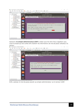 15
Réalisé par Balla Moussa Doumbouya
Saisissons le compte administrateur LDAP à utiliser pour les bind. Nous rappelons que,
c'est le compte qui sera utilisé afin d'obtenir les informations de mot de passe utilisateur du
serveur.
Enfin, saisissez le mot de passe associé au compte administrateur sur le serveur LDAP.
 