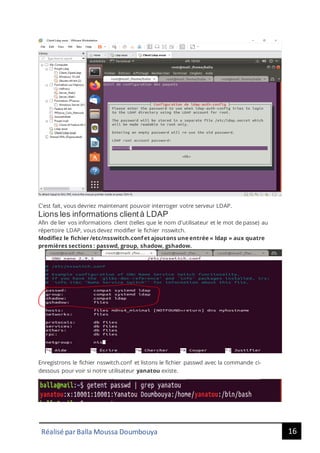16
Réalisé par Balla Moussa Doumbouya
C'est fait, vous devriez maintenant pouvoir interroger votre serveur LDAP.
Lions les informations clientà LDAP
Afin de lier vos informations client (telles que le nom d'utilisateur et le mot de passe) au
répertoire LDAP, vous devez modifier le fichier nsswitch.
Modifiez le fichier /etc/nsswitch.conf et ajoutons une entrée « ldap » aux quatre
premières sections : passwd, group, shadow, gshadow.
Enregistrons le fichier nsswitch.conf et listons le fichier passwd avec la commande ci-
dessous pour voir si notre utilisateur yanatou existe.
 