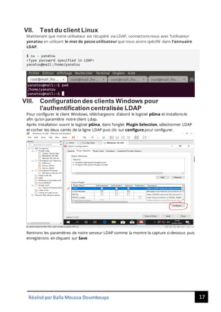 17
Réalisé par Balla Moussa Doumbouya
VII. Test du client Linux
Maintenant que notre utilisateur est récupéré via LDAP, connectons-nous avec l’utilisateur
yanatou en utilisant le mot de passe utilisateur que nous avons spécifié dans l'annuaire
LDAP.
$ su - yanatou
<Type password specified in LDAP>
yanatou@mail:/home/yanatou
VIII. Configuration des clients Windows pour
l'authentification centralisée LDAP
Pour configurer le client Windows, téléchargeons d’abord le logiciel pGina et installons-le
afin qu’on paramètre notre client Ldap.
Après installation ouvrir le logiciel pGina, dans l’onglet Plugin Selection, sélectionner LDAP
et cocher les deux carrés de la ligne LDAP puis clic sur configure pour configurer.
Rentrons les paramètres de notre serveur LDAP comme la montre la capture ci-dessous puis
enregistrons en cliquant sur Save
 