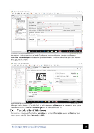 18
Réalisé par Balla Moussa Doumbouya
La capture ci-dessous montre la vérification de l’authentification de notre utilisateur
Yanatou Doumbouya qui a été créé précédemment, ce résultat montre que tout marche
bien pour le moment
Changeons l’utilisateur (Ctrl+Alt+Del) et sélectionnons pGina pour se connecter avec notre
utilisateur LDAP (Yanatou Doumbouya) sur le client Windows 10.
IX. Test du client Windows
Connectons-nous avec l’utilisateur yanatou en utilisant le mot de passe utilisateur que
nous avons spécifié dans l'annuaire LDAP.
 