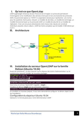 3
Réalisé par Balla Moussa Doumbouya
I. Qu’est-ce que OpenLdap
LDAP (Lightweight Directory Access Protocol) est à l'origine un protocole permettant
l'interrogation et la modification des services d'annuaire (il est une évolution du protocole
DAP). Ce protocole repose sur TCP/IP. Il a cependant évolué pour représenter une norme
pour les systèmes d'annuaires, incluant un modèle de données, un modèle de nommage, un
modèle fonctionnel basé sur le protocole LDAP, un modèle de sécurité et un modèle de
réplication. C'est une structure arborescente dont chacun des nœuds est constitué
d'attributs associés à leurs valeurs. LDAP est moins complexe que le modèle X.500 édicté par
l'UIT-T.
II. Architecture
III. Installation du serveur OpenLDAP sur la famille
Debian (Ubuntu 18.04)
Avant de commencer, on doit s’assurer qu’on dispose des droits d'administrateur sur le
système pour pouvoir installer de nouveaux packages.
Mettons à jour le système
Sous Linux, le serveur OpenLDAP s'appelle « slapd ».
Installons le démon slapd avec la commande ci-dessous :
En installant ce nouveau paquet, il nous sera demandé de configurer le démon slapd à la fin
de l'installation.
Configuration du slapd sur Ubuntu 18.04
Saisissons le mot de passe pour notre Administrateur LDAP
 