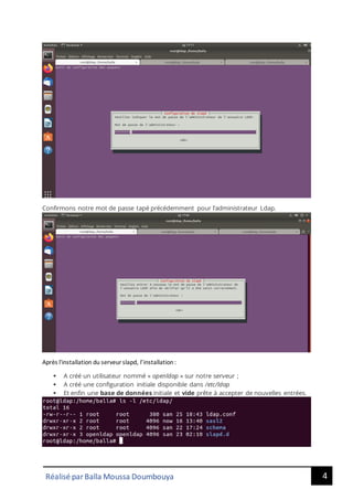4
Réalisé par Balla Moussa Doumbouya
Confirmons notre mot de passe tapé précédemment pour l’administrateur Ldap.
Après l'installation du serveurslapd, l’installation:
▪ A créé un utilisateur nommé « openldap » sur notre serveur ;
▪ A créé une configuration initiale disponible dans /etc/ldap
▪ Et enfin une base de données initiale et vide prête à accepter de nouvelles entrées.
 