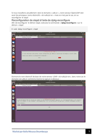 5
Réalisé par Balla Moussa Doumbouya
Si nous travaillons actuellement dans le domaine « udb.sn », notre serveur OpenLDAP doit
avoir les principaux noms distinctifs « dc=udb,dc=sn » mais ce n'est pas le cas, on va
reconfigurer le slapd
Reconfiguration de slapd à l'aide de dpkg-reconfigure
Afin de reconfigurer le démon slapd, exécutez la commande « dpkg-reconfigure » sur le
démon « slapd
$ sudo dpkg-reconfigure slapd
Donnons le nom distinctif de base de notre serveur LDAP « dc=udb,dc=sn», dans notre cas le
domaine est udb.sn comme la montre la capture ci-dessous :
 