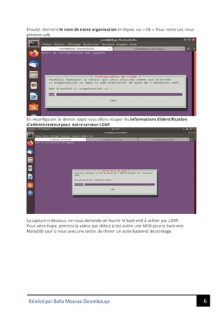 6
Réalisé par Balla Moussa Doumbouya
Ensuite, donnons le nom de notre organisation et cliquez sur « Ok ». Pour notre cas, nous
prenons udb.
En reconfigurant le demon slapd nous allons retaper les informations d'identification
d'administrateur pour notre serveur LDAP
La capture ci-dessous, on nous demande de fournir le back-end à utiliser par LDAP.
Pour cette étape, prenons la valeur par défaut (c'est-à-dire une MDB pour le back-end
MariaDB) sauf si nous avez une raison de choisir un autre backend de stockage.
 