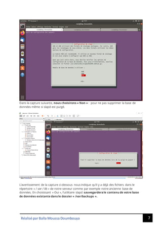 7
Réalisé par Balla Moussa Doumbouya
Dans la capture suivante, nous choisirons « Non » : pour ne pas supprimer la base de
données même si slapd est purgé.
L’avertissement de la capture ci-dessous nous indique qu’il y a déjà des fichiers dans le
répertoire « / var / lib » de notre serveur comme par exemple notre ancienne base de
données. En choisissant « Oui », l'utilitaire slapd sauvegardera le contenu de votre base
de données existante dans le dossier « /var/backups ».
 