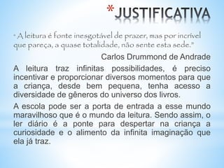 *
“ A leitura é fonte inesgotável de prazer, mas por incrível
que pareça, a quase totalidade, não sente esta sede.”
Carlos Drummond de Andrade
A leitura traz infinitas possibilidades, é preciso
incentivar e proporcionar diversos momentos para que
a criança, desde bem pequena, tenha acesso a
diversidade de gêneros do universo dos livros.
A escola pode ser a porta de entrada a esse mundo
maravilhoso que é o mundo da leitura. Sendo assim, o
ler diário é a ponte para despertar na criança a
curiosidade e o alimento da infinita imaginação que
ela já traz.
 