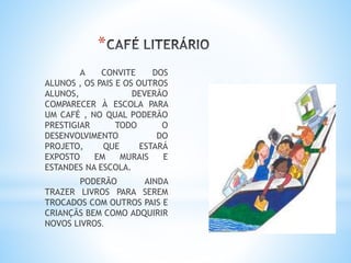 *
A CONVITE DOS
ALUNOS , OS PAIS E OS OUTROS
ALUNOS, DEVERÃO
COMPARECER À ESCOLA PARA
UM CAFÉ , NO QUAL PODERÃO
PRESTIGIAR TODO O
DESENVOLVIMENTO DO
PROJETO, QUE ESTARÁ
EXPOSTO EM MURAIS E
ESTANDES NA ESCOLA.
PODERÃO AINDA
TRAZER LIVROS PARA SEREM
TROCADOS COM OUTROS PAIS E
CRIANÇÃS BEM COMO ADQUIRIR
NOVOS LIVROS.
 
