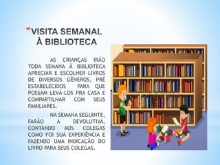 *
AS CRIANÇAS IRÃO
TODA SEMANA À BIBLIOTECA
APRECIAR E ESCOLHER LIVROS
DE DIVERSOS GÊNEROS, PRÉ
ESTABELECIDOS PARA QUE
POSSAM LEVÁ-LOS PRA CASA E
COMPARTILHAR COM SEUS
FAMILIARES.
NA SEMANA SEGUINTE,
FARÃO A DEVOLUTIVA,
CONTANDO AOS COLEGAS
COMO FOI SUA EXPERIÊNCIA E
FAZENDO UMA INDICAÇÃO DO
LIVRO PARA SEUS COLEGAS.
 