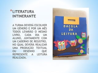 *
A TURMA DEVERÁ ESCOLHER
UM GÊNERO E POR UM MÊS
TODOS LEVARÃO O MESMO
LIVRO, CADA DIA UM
ALUNO, JUNTAMENTE COM
UM CADERNO DE REGISTRO,
NO QUAL DEVERÁ REALIZAR
UMA PRODUÇÃO TEXTUAL
OU DESENHO QUE
REPRESENTE A LEITURA
REALIZADA.
 