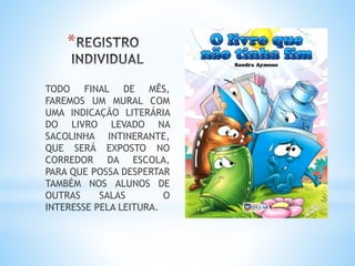 *
TODO FINAL DE MÊS,
FAREMOS UM MURAL COM
UMA INDICAÇÃO LITERÁRIA
DO LIVRO LEVADO NA
SACOLINHA INTINERANTE,
QUE SERÁ EXPOSTO NO
CORREDOR DA ESCOLA,
PARA QUE POSSA DESPERTAR
TAMBÉM NOS ALUNOS DE
OUTRAS SALAS O
INTERESSE PELA LEITURA.
 