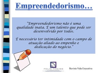 “Empreendedorismo não é uma
qualidade inata. É um talento que pode ser
         desenvolvido por todos.

É necessário ter intimidade com o campo de
       atuação aliado ao empenho e
           dedicação do negócio.”
                      .




                             Revista Vida Executiva
 