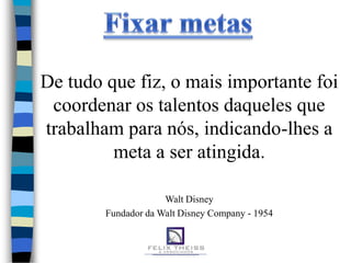 De tudo que fiz, o mais importante foi
 coordenar os talentos daqueles que
trabalham para nós, indicando-lhes a
         meta a ser atingida.

                     Walt Disney
        Fundador da Walt Disney Company - 1954
 