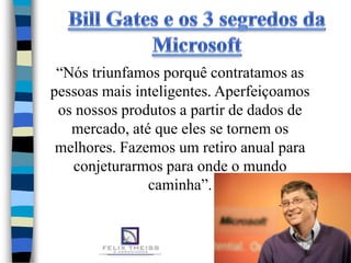 “Nós triunfamos porquê contratamos as
pessoas mais inteligentes. Aperfeiçoamos
 os nossos produtos a partir de dados de
   mercado, até que eles se tornem os
 melhores. Fazemos um retiro anual para
   conjeturarmos para onde o mundo
               caminha”.
 