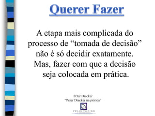 A etapa mais complicada do
processo de “tomada de decisão”
  não é só decidir exatamente.
  Mas, fazer com que a decisão
    seja colocada em prática.

                Peter Dracker
          “Peter Dracker na prática”
 