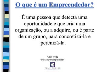 É uma pessoa que detecta uma
    oportunidade e que cria uma
organização, ou a adquire, ou é parte
 de um grupo, para concretizá-la e
           perenizá-la.

                 Andy freire
           “Paixão por empreender”
 