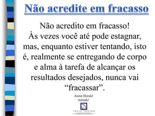 Não acredito em fracasso!
  Às vezes você até pode estagnar,
mas, enquanto estiver tentando, isto
é, realmente se entregando de corpo
    e alma à tarefa de alcançar os
   resultados desejados, nunca vai
             “fracassar”.
              Justin Herald
                Atitude!
 