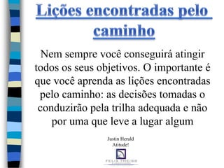 Nem sempre você conseguirá atingir
todos os seus objetivos. O importante é
que você aprenda as lições encontradas
 pelo caminho: as decisões tomadas o
 conduzirão pela trilha adequada e não
    por uma que leve a lugar algum
                Justin Herald
                  Atitude!
 