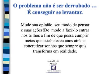 Mude sua opinião, seu modo de pensar
e suas ações!De modo a fazê-lo entrar
nos trilhos a fim de que possa cumprir
  metas que estabeleceu anos atrás e
  concretizar sonhos que sempre quis
        transforma em realidade.

              Justin Herald
                Atitude!
 