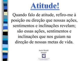 Quando falo de atitude, refiro-me à
posição ou direção que nossas ações,
 sentimentos e inclinações revelam;
   são essas ações, sentimentos e
    inclinações que nos guiam na
  direção de nossas metas de vida.
               Justin Herald
                 Atitude!
 