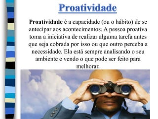 Proatividade é a capacidade (ou o hábito) de se
antecipar aos acontecimentos. A pessoa proativa
toma a iniciativa de realizar alguma tarefa antes
que seja cobrada por isso ou que outro perceba a
 necessidade. Ela está sempre analisando o seu
  ambiente e vendo o que pode ser feito para
                    melhorar.
 