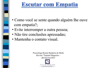 • Como você se sente quando alguém lhe ouve
  com empatia?;
• Evite interromper a outra pessoa;
• Não tire conclusões apressadas;
• Mantenha o contato visual.


           Piscicóloga Renata Bandeira de Mello
               Revista “Topmed Magazine –
                     abr/mai/jun/2011
 