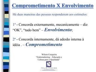 Há duas maneiras das pessoas responderem aos estímulos:


1ª - Concorda externamente, mecanicamente – diz
“OK”, “tudo bem” – Envolvimento;

2ª - Concorda internamente, dá adesão interna à
idéia . – Comprometimento

                       Wilson Cerqueira
                 “Endomarketing – Educação e
                   Cultura para a Qualidade”
 