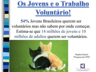 54% Jovens Brasileiros querem ser
voluntários mas não sabem por onde começar.
  Estima-se que 14 milhões de jovens e 10
 milhões de adultos querem ser voluntários.



                                   Stephen Kanitz
                                 “Pesquisa da CPM”
 