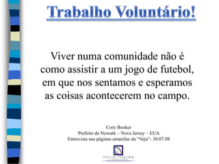 Viver numa comunidade não é
como assistir a um jogo de futebol,
em que nos sentamos e esperamos
 as coisas acontecerem no campo.

                          Cory Booker
           Prefeito de Newark – Nova Jersey – EUA
      Entrevista nas páginas amarelas da “Veja”- 30.07.08
 