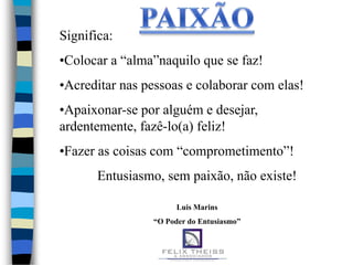 Significa:
•Colocar a “alma”naquilo que se faz!
•Acreditar nas pessoas e colaborar com elas!
•Apaixonar-se por alguém e desejar,
ardentemente, fazê-lo(a) feliz!
•Fazer as coisas com “comprometimento”!
       Entusiasmo, sem paixão, não existe!

                      Luis Marins
                “O Poder do Entusiasmo”
 