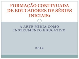 FORMAÇÃO CONTINUADA
DE EDUCADORES DE SÉRIES
       INICIAIS:

     A ARTE MÍDIA COMO
  INSTRUMENTO EDUCATIVO




          2012
 