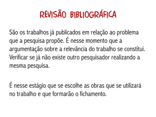 Revisão bibliográfica
São os trabalhos já publicados em relação ao problema
que a pesquisa propõe. É nesse momento que a
argumentação sobre a relevância do trabalho se constitui.
Verificar se já não existe outro pesquisador realizando a
mesma pesquisa.

É nesse estágio que se escolhe as obras que se utilizará
no trabalho e que formarão o fichamento.
 
