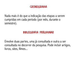 Cronograma

Nada mais é do que a indicação das etapas a serem
cumpridas em cada período (por mês, durante o
semestre).

               Bibliografia preliminar

Envolve duas partes, uma já consultada e outra a ser
consultada no decorrer da pesquisa. Pode incluir artigos,
livros, sites, filmes...
 